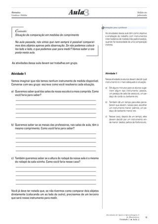Atividades de Apoio à Aprendizagem 3
de Matemática
Unidade 1 ■ Aula
19
Conteúdo:
Situação de comparação em medidas de comprimento
Na aula passada, nós vimos que nem sempre é possível comparar-
mos dois objetos apenas pela observação. Se não podemos colocá-
los lado a lado, o que podemos usar para medir? Vamos saber a res-
posta nesta aula.
As atividades dessa aula devem ser trabalhas em grupo.
Atividade 1
Vamos imaginar que não temos nenhum instrumento de medida disponível.
Converse com seu grupo escreva como você resolveria cada situação.
a) Queremos saber qual das salas da nossa escola é a mais comprida. Como
você faria para saber?
_______________________________________________________
_______________________________________________________
_______________________________________________________
_______________________________________________________
_______________________________________________________
b) Queremos saber se as mesas das professoras, nas salas de aula, têm o
mesmo comprimento. Como você faria para saber?
_______________________________________________________
_______________________________________________________
_______________________________________________________
_______________________________________________________
_______________________________________________________
c) Também queremos saber se a altura do rodapé da nossa sala é a mesma
do rodapé da sala vizinha. Como você faria nesse caso?
_______________________________________________________
_______________________________________________________
_______________________________________________________
_______________________________________________________
_______________________________________________________
Você já deve ter notado que, se não tivermos como comparar dois objetos
diretamente (colocando um ao lado do outro), precisamos de um terceiro
que será nosso instrumento para medir.
3Aula
As atividades dessa aula têm como objetivo
a ampliação do trabalho com instrumentos
intermediários de medida (não padronizados),
quando há necessidade de uma comparação
indireta.
Atividade 1
Nessa atividade os alunos devem decidir qual
instrumento é o mais adequado à situação.
a) Dê alguns minutos para os alunos suge-
rirem algum tipo instrumento: passos,
um pedaço de cabo de vassoura, um pe-
daço de corda ou barbante etc
b) Também dê um tempo para eles perce-
berem que devem, nesse caso, escolher
um instrumento menor: palmos, um pe-
daço de barbante menor etc
c) Nesse caso, depois de um tempo, eles
devem decidir por um instrumento ain-
da menor: dedos, palitos de fósforos etc.
Orientações para o professor
3
Matemática
Grandezas e Medidas
Medidas não
padronizadas
 
