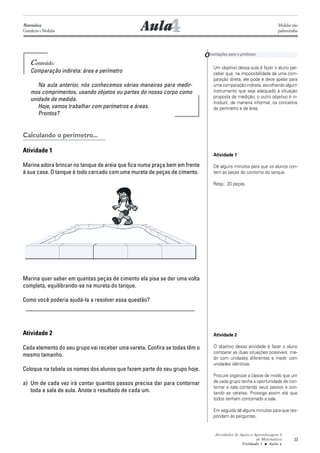 Atividades de Apoio à Aprendizagem 3
de Matemática
Unidade 1 ■ Aula
23
4Aula
Conteúdo:
Comparação indireta: área e perímetro
Na aula anterior, nós conhecemos várias maneiras para medir-
mos comprimentos, usando objetos ou partes do nosso corpo como
unidade de medida.
Hoje, vamos trabalhar com perímetros e áreas.
Prontos?
Calculando o perímetro...
Atividade 1
Marina adora brincar no tanque de areia que fica numa praça bem em frente
à sua casa. O tanque é todo cercado com uma mureta de peças de cimento.
Marina quer saber em quantas peças de cimento ela pisa se der uma volta
completa, equilibrando-se na mureta do tanque.
Como você poderia ajudá-la a resolver essa questão?
_________________________________________________________
Atividade 2
Cada elemento do seu grupo vai receber uma vareta. Confira se todas têm o
mesmo tamanho.
Coloque na tabela os nomes dos alunos que fazem parte do seu grupo hoje.
a) Um de cada vez irá contar quantos passos precisa dar para contornar
toda a sala de aula. Anote o resultado de cada um.
Orientações para o professor
Um objetivo dessa aula é fazer o aluno per-
ceber que, na impossibilidade de uma com-
paração direta, ele pode e deve apelar para
uma comparação indireta, escolhendo algum
instrumento que seja adequado à situação
proposta de medição; o outro objetivo é in-
troduzir, de maneira informal, os conceitos
de perímetro e de área.
Atividade 1
Dê alguns minutos para que os alunos con-
tem as peças do contorno do tanque.
Resp.: 20 peças.
Atividade 2
O objetivo dessa atividade é fazer o aluno
comparar as duas situações possíveis: me-
dir com unidades diferentes e medir com
unidades idênticas.
Procure organizar a classe de modo que um
de cada grupo tenha a oportunidade de con-
tornar a sala contando seus passos e con-
tando as varetas. Prossiga assim até que
todos tenham contornado a sala.
Em seguida dê alguns minutos para que res-
pondam às perguntas.
4
Matemática
Grandezas e Medidas
Medidas não
padronizadas
 