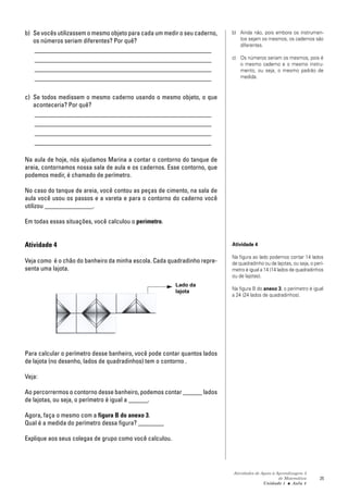 Atividades de Apoio à Aprendizagem 3
de Matemática
Unidade 1 ■ Aula
25
b) Se vocês utilizassem o mesmo objeto para cada um medir o seu caderno,
os números seriam diferentes? Por quê?
_______________________________________________________
_______________________________________________________
_______________________________________________________
_______________________________________________________
c) Se todos medissem o mesmo caderno usando o mesmo objeto, o que
aconteceria? Por quê?
_______________________________________________________
_______________________________________________________
_______________________________________________________
_______________________________________________________
Na aula de hoje, nós ajudamos Marina a contar o contorno do tanque de
areia, contornamos nossa sala de aula e os cadernos. Esse contorno, que
podemos medir, é chamado de perímetro.
No caso do tanque de areia, você contou as peças de cimento, na sala de
aula você usou os passos e a vareta e para o contorno do caderno você
utilizou _______________.
Em todas essas situações, você calculou o perímetro.
Atividade 4
Veja como é o chão do banheiro da minha escola. Cada quadradinho repre-
senta uma lajota.
Para calcular o perímetro desse banheiro, você pode contar quantos lados
de lajota (no desenho, lados de quadradinhos) tem o contorno .
Veja:
Ao percorrermos o contorno desse banheiro, podemos contar ______ lados
de lajotas, ou seja, o perímetro é igual a ______.
Agora, faça o mesmo com a figura B do anexo 3.
Qual é a medida do perímetro dessa figura? ________
Explique aos seus colegas de grupo como você calculou.
4
b) Ainda não, pois embora os instrumen-
tos sejam os mesmos, os cadernos são
diferentes.
c) Os números seriam os mesmos, pois é
o mesmo caderno e o mesmo instru-
mento, ou seja, o mesmo padrão de
medida.
Atividade 4
Na figura ao lado podemos contar 14 lados
de quadradinho ou de lajotas, ou seja, o perí-
metro é igual a 14 (14 lados de quadradinhos
ou de lajotas).
Na figura B do anexo 3, o perímetro é igual
a 24 (24 lados de quadradinhos).
Lado da
lajota
 