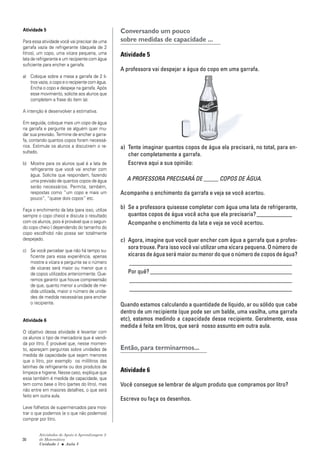 30
Atividades de Apoio à Aprendizagem 3
de Matemática
Unidade 1 ■ Aula
Conversando um pouco
sobre medidas de capacidade ...
Atividade 5
A professora vai despejar a água do copo em uma garrafa.
a) Tente imaginar quantos copos de água ela precisará, no total, para en-
cher completamente a garrafa.
Escreva aqui a sua opinião:
A PROFESSORA PRECISARÁ DE _____ COPOS DE ÁGUA.
Acompanhe o enchimento da garrafa e veja se você acertou.
b) Se a professora quisesse completar com água uma lata de refrigerante,
quantos copos de água você acha que ela precisaria?____________
Acompanhe o enchimento da lata e veja se você acertou.
c) Agora, imagine que você quer encher com água a garrafa que a profes-
sora trouxe. Para isso você vai utilizar uma xícara pequena. O número de
xícaras de água será maior ou menor do que o número de copos de água?
_______________________________________________________
Por quê? ________________________________________________
_______________________________________________________
_______________________________________________________
Quando estamos calculando a quantidade de líquido, ar ou sólido que cabe
dentro de um recipiente (que pode ser um balde, uma vasilha, uma garrafa
etc), estamos medindo a capacidade desse recipiente. Geralmente, essa
medida é feita em litros, que será nosso assunto em outra aula.
Então, para terminarmos...
Atividade 6
Você consegue se lembrar de algum produto que compramos por litro?
Escreva ou faça os desenhos.
5
Atividade 5
Para essa atividade você vai precisar de uma
garrafa vazia de refrigerante (daquela de 2
litros), um copo, uma xícara pequena, uma
lata de refrigerante e um recipiente com água
suficiente para encher a garrafa.
a) Coloque sobre a mesa a garrafa de 2 li-
trosvazia,ocopoeorecipientecomágua.
Encha o copo e despeje na garrafa. Após
esse movimento, solicite aos alunos que
completem a frase do item (a).
A intenção é desenvolver a estimativa.
Em seguida, coloque mais um copo de água
na garrafa e pergunte se alguém quer mu-
dar sua previsão. Termine de encher a garra-
fa, contando quantos copos foram necessá-
rios. Estimule os alunos a discutirem o re-
sultado.
b) Mostre para os alunos qual é a lata de
refrigerante que você vai encher com
água. Solicite que respondam, fazendo
uma previsão de quantos copos de água
serão necessários. Permita, também,
respostas como “um copo e mais um
pouco”, “quase dois copos” etc.
Faça o enchimento da lata (para isso, utilize
sempre o copo cheio) e discuta o resultado
com os alunos, pois é provável que o segun-
do copo cheio ( dependendo do tamanho do
copo escolhido) não possa ser totalmente
despejado.
c) Se você perceber que não há tempo su-
ficiente para essa experiência, apenas
mostre a xícara e pergunte se o número
de xícaras será maior ou menor que o
de copos utilizados anteriormente. Que-
remos garantir que houve compreensão
de que, quanto menor a unidade de me-
dida utilizada, maior o número de unida-
des de medida necessárias para encher
o recipiente.
Atividade 6
O objetivo dessa atividade é levantar com
os alunos o tipo de mercadoria que é vendi-
da por litro. É provável que, nesse momen-
to, apareçam perguntas sobre unidades de
medida de capacidade que sejam menores
que o litro, por exemplo os mililitros das
latinhas de refrigerante ou dos produtos de
limpeza e higiene. Nesse caso, explique que
essa também é medida de capacidade, que
tem como base o litro (partes do litro), mas
não entre em maiores detalhes, o que será
feito em outra aula.
Leve folhetos de supermercados para mos-
trar o que podemos (e o que não podemos)
comprar por litro.
 