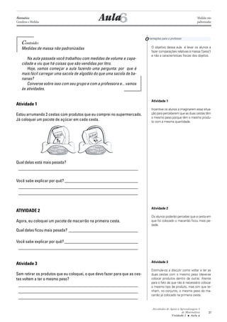 Atividades de Apoio à Aprendizagem 3
de Matemática
Unidade 1 ■ Aula
31
Conteúdo:
Medidas de massa não padronizadas
Na aula passada você trabalhou com medidas de volume e capa-
cidade e viu que há coisas que são vendidas por litro.
Hoje, vamos começar a aula fazendo uma pergunta: por que é
mais fácil carregar uma sacola de algodão do que uma sacola de ba-
nanas?
Converse sobre isso com seu grupo e com a professora e... vamos
às atividades.
Atividade 1
Estou arrumando 2 cestas com produtos que eu comprei no supermercado.
Já coloquei um pacote de açúcar em cada cesta.
Qual delas está mais pesada?
_________________________________________________________
Você sabe explicar por quê? ___________________________________
_________________________________________________________
_________________________________________________________
ATIVIDADE 2
Agora, eu coloquei um pacote de macarrão na primeira cesta.
Qual delas ficou mais pesada? _________________________________
Você sabe explicar por quê? ___________________________________
_________________________________________________________
Atividade 3
Sem retirar os produtos que eu coloquei, o que devo fazer para que as ces-
tas voltem a ter o mesmo peso?
_________________________________________________________
_________________________________________________________
_________________________________________________________
6
O objetivo dessa aula é levar os alunos a
fazer comparações relativas à massa ("peso")
e não a características físicas dos objetos.
Atividade 1
Incentive os alunos a imaginarem essa situa-
ção para perceberem que as duas cestas têm
o mesmo peso porque têm o mesmo produ-
to com a mesma quantidade.
Atividade 2
Os alunos poderão perceber que a cesta em
que foi colocado o macarrão ficou mais pe-
sada.
Atividade 3
Estimule-os a discutir como voltar a ter as
duas cestas com o mesmo peso (deve-se
colocar produtos dentro da outra). Atente
para o fato de que não é necessário colocar
o mesmo tipo de produto, mas sim que te-
nham, no conjunto, o mesmo peso do ma-
carrão já colocado na primeira cesta.
Aula
Orientações para o professor
6
Matemática
Grandezas e Medidas
Medidas não
padronizadas
 