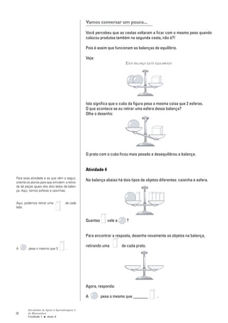 32
Atividades de Apoio à Aprendizagem 3
de Matemática
Unidade 1 ■ Aula
Vamos conversar um pouco...
Você percebeu que as cestas voltaram a ficar com o mesmo peso quando
colocou produtos também na segunda cesta, não é?!
Pois é assim que funcionam as balanças de equilíbrio.
Veja:
ESTA BALANÇA ESTÁ EQUILIBRADA
Isto significa que o cubo da figura pesa a mesma coisa que 2 esferas.
O que acontece se eu retirar uma esfera dessa balança?
Olhe o desenho:
O prato com o cubo ficou mais pesado e desequilibrou a balança.
Atividade 4
Na balança abaixo há dois tipos de objetos diferentes: caixinha e esfera.
Quantas vale a ?
Para encontrar a resposta, desenhe novamente os objetos na balança,
retirando uma de cada prato.
Agora, responda:
A pesa o mesmo que _______ .
6
Para essa atividade e as que vêm a seguir,
oriente os alunos para que simulem a retira-
da de peças iguais dos dois lados da balan-
ça. Aqui, temos esferas e caixinhas.
Aqui, podemos retirar uma de cada
lado.
A pesa o mesmo que 3 .
 