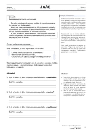 Atividades de Apoio à Aprendizagem 3
de Matemática
Unidade 2 ■ Aula
41
Conteúdo:
Medidas de comprimento padronizadas
Em aulas anteriores nós usamos medidas de comprimento varia-
das: palmos, pés, barbantes etc.
Vimos que essas medidas tornam-se difíceis de serem utilizadas
quando temos que comparar os resultados obtidos por duas pessoas
que, por exemplo, têm palmos de diferentes tamanhos.
A partir dessa aula, vamos entender como foi que o homem en-
controu solução para que as medições fossem feitas do mesmo modo
em qualquer parte do mundo.
Começando nossa conversa...
Você, com certeza, já ouviu alguém dizer coisas como:
“Comprei uma régua que mede 30 centímetros.”
“O terreno tem 10 metros de frente”.
“Em uma hora, um tubarão pode percorrer 60 quilômetros”.
Mesmo alguém que more em outra região do país sabe o que essas medidas
significam e qual é o comprimento ou a distância que representam.
Então, pense e responda:
Atividade 1
a) Você se lembra de já ter visto medidas representadas por centímetros?
_______________________________________________________
Onde? Dê exemplos.
_______________________________________________________
_______________________________________________________
b) Você se lembra de já ter visto medidas representadas por metros?
_______________________________________________________
Onde? Dê exemplos.
_______________________________________________________
_______________________________________________________
c) Você se lembra de já ter visto medidas representadas por quilômetros?
_______________________________________________________
Onde? Dê exemplos.
_______________________________________________________
_______________________________________________________
1AulaMatemática
Grandezas e Medidas
Medidas de
comprimento e área
Orientações para o professor
1
Professor, o importante nessa aula é fazer o
aluno perceber a forma como solucionamos
os problemas de medição, ao utilizarmos as
medidas padronizadas, e como elas foram
se constituindo um sistema, o Sistema Mé-
trico Decimal, tomando como base o nosso
conhecido Sistema de Numeração Decimal.
Para esta aula você vai precisar de barban-
tes com 1 metro de comprimento em quan-
tidade suficiente para distribuir, pelo menos,
um barbante por grupo. Melhor ainda será
se houver um barbante de 1 metro para cada
aluno.
Inicie a aula perguntando aos alunos, por
exemplo: “Alguém já ouviu falar de
quilômetro? Cite uma frase em que se pode
usar a palavra quilômetro.” Faça o mesmo
para o metro e o centímetro.
Atividade 1
a) Incentive os alunos a anotarem coisas
que se medem em cm, por exemplo,
uma régua de 30 cm, um zíper de 15 cm,
um pedaço de fita de 60 cm etc.
b) Seguindo as mesmas orientações do
item (a) os alunos poderão citar metros
de fio, de tecido, de cerca, largura ou
comprimento de um cômodo etc.
c) Idem ao item (a), podendo ser citados
quilômetros de estrada, de distância en-
tre cidades ou entre dois locais não mui-
to próximos numa mesma cidade etc.
 
