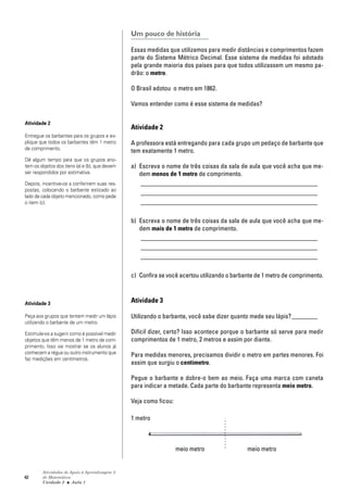 42
Atividades de Apoio à Aprendizagem 3
de Matemática
Unidade 2 ■ Aula
Um pouco de história
Essas medidas que utilizamos para medir distâncias e comprimentos fazem
parte do Sistema Métrico Decimal. Esse sistema de medidas foi adotado
pela grande maioria dos países para que todos utilizassem um mesmo pa-
drão: o metro.
O Brasil adotou o metro em 1862.
Vamos entender como é esse sistema de medidas?
Atividade 2
A professora está entregando para cada grupo um pedaço de barbante que
tem exatamente 1 metro.
a) Escreva o nome de três coisas da sala de aula que você acha que me-
dem menos de 1 metro de comprimento.
_______________________________________________________
_______________________________________________________
_______________________________________________________
b) Escreva o nome de três coisas da sala de aula que você acha que me-
dem mais de 1 metro de comprimento.
_______________________________________________________
_______________________________________________________
_______________________________________________________
c) Confira se você acertou utilizando o barbante de 1 metro de comprimento.
Atividade 3
Utilizando o barbante, você sabe dizer quanto mede seu lápis?________
Difícil dizer, certo? Isso acontece porque o barbante só serve para medir
comprimentos de 1 metro, 2 metros e assim por diante.
Para medidas menores, precisamos dividir o metro em partes menores. Foi
assim que surgiu o centímetro.
Pegue o barbante e dobre-o bem ao meio. Faça uma marca com caneta
para indicar a metade. Cada parte do barbante representa meio metro.
Veja como ficou:
1 metro
meio metro meio metro
1
Atividade 2
Entregue os barbantes para os grupos e ex-
plique que todos os barbantes têm 1 metro
de comprimento.
Dê algum tempo para que os grupos ano-
tem os objetos dos itens (a) e (b), que devem
ser respondidos por estimativa.
Depois, incentive-os a conferirem suas res-
postas, colocando o barbante esticado ao
lado de cada objeto mencionado, como pede
o item (c).
Atividade 3
Peça aos grupos que tentem medir um lápis
utilizando o barbante de um metro.
Estimule-os a sugerir como é possível medir
objetos que têm menos de 1 metro de com-
primento. Isso vai mostrar se os alunos já
conhecem a régua ou outro instrumento que
faz medições em centímetros.
 