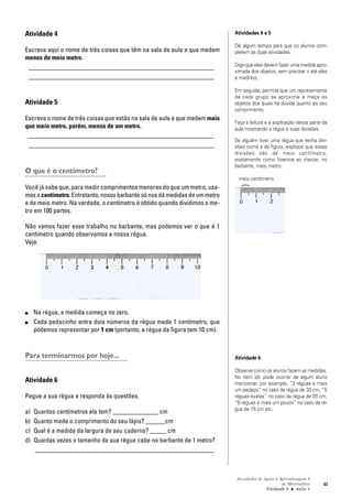 Atividades de Apoio à Aprendizagem 3
de Matemática
Unidade 2 ■ Aula
43
Atividade 4
Escreva aqui o nome de três coisas que têm na sala de aula e que medem
menos de meio metro.
_________________________________________________________
_________________________________________________________
Atividade 5
Escreva o nome de três coisas que estão na sala de aula e que medem mais
que meio metro, porém, menos de um metro.
_________________________________________________________
_________________________________________________________
O que é o centímetro?
Você já sabe que, para medir comprimentos menores do que um metro, usa-
mos ocentímetro. Entretanto, nosso barbante só nos dá medidas de um metro
e de meio metro. Na verdade, o centímetro é obtido quando dividimos o me-
tro em 100 partes.
Não vamos fazer esse trabalho no barbante, mas podemos ver o que é 1
centímetro quando observamos a nossa régua.
Veja:
■ Na régua, a medida começa no zero.
■ Cada pedacinho entre dois números da régua mede 1 centímetro, que
podemos representar por 1 cm (portanto, a régua da figura tem 10 cm).
Para terminarmos por hoje...
Atividade 6
Pegue a sua régua e responda às questões.
a) Quantos centímetros ela tem? ______________ cm
b) Quanto mede o comprimento do seu lápis? ______cm
c) Qual é a medida da largura de seu caderno? _____ cm
d) Quantas vezes o tamanho de sua régua cabe no barbante de 1 metro?
_______________________________________________________
Atividades 4 e 5
Dê algum tempo para que os alunos com-
pletem as duas atividades.
Diga que eles devem fazer uma medida apro-
ximada dos objetos, sem precisar ir até eles
e medi-los.
Em seguida, permita que um representante
de cada grupo se aproxime e meça os
objetos dos quais há dúvida quanto ao seu
comprimento.
Faça a leitura e a explicação dessa parte da
aula mostrando a régua e suas divisões.
Se alguém tiver uma régua que tenha divi-
sões como a da figura, explique que essas
divisões são de meio centímetro,
exatamente como fizemos ao marcar, no
barbante, meio metro.
meio centímetro
Atividade 6
Observe como os alunos fazem as medidas.
No item (d), pode ocorrer de algum aluno
mencionar, por exemplo, “3 réguas e mais
um pedaço” no caso da régua de 30 cm, “5
réguas exatas” no caso da régua de 20 cm,
“6 réguas e mais um pouco” no caso da ré-
gua de 15 cm etc.
1
}
 