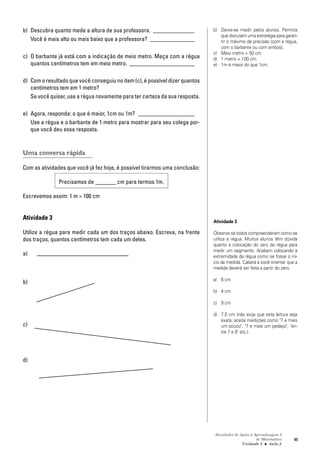 Atividades de Apoio à Aprendizagem 3
de Matemática
Unidade 2 ■ Aula
45
b) Descubra quanto mede a altura de sua professora. ______________
Você é mais alto ou mais baixo que a professora? _______________
c) O barbante já está com a indicação de meio metro. Meça com a régua
quantos centímetros tem em meio metro. ______________________
d) Com o resultado que você conseguiu no item (c), é possível dizer quantos
centímetros tem em 1 metro?
Se você quiser, use a régua novamente para ter certeza da sua resposta.
e) Agora, responda: o que é maior, 1cm ou 1m? ___________________
Use a régua e o barbante de 1 metro para mostrar para seu colega por-
que você deu essa resposta.
Uma conversa rápida
Com as atividades que você já fez hoje, é possível tirarmos uma conclusão:
Precisamos de _______ cm para termos 1m.
Escrevemos assim: 1 m = 100 cm
Atividade 3
Utilize a régua para medir cada um dos traços abaixo. Escreva, na frente
dos traços, quantos centímetros tem cada um deles.
a)
b)
c)
d)
2
b) Deixe-se medir pelos alunos. Permita
que discutam uma estratégia para garan-
tir o máximo de precisão (com a régua,
com o barbante ou com ambos).
c) Meio metro = 50 cm.
d) 1 metro = 100 cm.
e) 1m é maior do que 1cm.
Atividade 3
Observe se todos compreenderam como se
utiliza a régua. Muitos alunos têm dúvida
quanto à colocação do zero da régua para
medir um segmento. Acabam colocando a
extremidade da régua como se fosse o iní-
cio da medida. Caberá a você orientar que a
medida deverá ser feita a partir do zero.
a) 6 cm
b) 4 cm
c) 9 cm
d) 7,5 cm (não exija que esta leitura seja
exata; aceite medições como "7 e mais
um pouco", "7 e mais um pedaço", "en-
tre 7 e 8" etc.).
 
