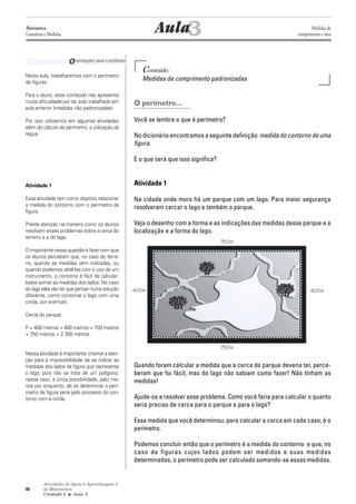 Atividades de Apoio à Aprendizagem 3
de Matemática
Unidade 2 ■ Aula
48
Conteúdo:
Medidas de comprimento padronizadas
O perímetro…
Você se lembra o que é perímetro?
No dicionário encontramos a seguinte definição: medida do contorno de uma
figura.
E o que será que isso significa?
Atividade 1
Na cidade onde moro há um parque com um lago. Para maior segurança
resolveram cercar o lago e também o parque.
Veja o desenho com a forma e as indicações das medidas desse parque e a
localização e a forma do lago.
Quando foram calcular a medida que a cerca do parque deveria ter, perce-
beram que foi fácil, mas do lago não sabiam como fazer! Não tinham as
medidas!
Ajude-os a resolver esse problema. Como você faria para calcular o quanto
seria preciso de cerca para o parque e para o lago?
Essa medida que você determinou, para calcular a cerca em cada caso, é o
perímetro.
Podemos concluir então que o perímetro é a medida do contorno e que, no
caso de figuras cujos lados podem ser medidos e suas medidas
determinadas, o perímetro pode ser calculado somando-se essas medidas.
3Aula
Nesta aula, trabalharemos com o perímetro
de figuras.
Para o aluno, esse conteúdo não apresenta
muita dificuldade por ter sido trabalhado em
aula anterior (medidas não padronizadas).
Por isso utilizamos em algumas atividades
além do cálculo do perímetro, a utilização da
régua.
Atividade 1
Essa atividade tem como objetivo relacionar
a medida do contorno com o perímetro da
figura.
Preste atenção na maneira como os alunos
resolvem esses problemas sobre a cerca do
terreno e a do lago.
O importante nessa questão é fazer com que
os alunos percebam que, no caso do terre-
no, quando as medidas vêm indicadas, ou
quando podemos obtê-las com o uso de um
instrumento, o contorno é fácil de calcular;
basta somar as medidas dos lados. No caso
do lago eles vão ter que pensar numa solução
diferente, como contornar o lago com uma
corda, por exemplo.
Cerca do parque:
P = 400 metros + 400 metros + 750 metros
+ 750 metros = 2 300 metros
Nessa atividade é importante chamar a aten-
ção para a impossibilidade de se indicar as
medidas dos lados da figura que representa
o lago, pois não se trata de um polígono;
nesse caso, a única possibilidade, pelo me-
nos por enquanto, de se determinar o perí-
metro da figura seria pelo processo do con-
torno com a corda.
Orientações para o professor
3
Matemática
Grandezas e Medidas
Medidas de
comprimento e área
750m
750m
400m400m
 