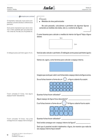 Atividades de Apoio à Aprendizagem 3
de Matemática
Unidade 2 ■ Aula
52
4Aula
Conteúdo:
■ Medidas de área padronizadas
Na aula passada, calculamos o perímetro de algumas figuras
somando as medidas dos lados, isto é, o contorno da figura.
E como fazemos para calcular a medida do interior da figura? Veja a figura
abaixo:
Você já sabe calcular o perímetro. O retângulo acima possui perímetro igual a
_________________________________________________________
Vamos ver, agora, como faremos para calcular o espaço interno.
Imaginequevocêquercobrircomfichastodooespaçointernodafiguraacima.
Se as fichas tiverem a forma de um , a figura coberta fica assim:
Quantas fichas foram utilizadas? ________________________________
Algum espaço da figura ficou descoberto? ________________________
E se fichas tiverem a forma de um ? A figura coberta ficaria assim:
Quantas fichas foram utilizadas? ________________________________
Você ainda consegue ver o espaço interno da figura? ________________
Será que é possível recobrir totalmente a figura, de maneira que nada de
seu espaço interno fique visível?
Orientações para o professor
O importante, nesta aula, é que o aluno com-
preenda o conceito de área e o diferencie do
perímetro.
Outro ponto importante é que o aluno cons-
trua o metro quadrado para que possa esti-
mar a área de uma sala, de uma parede etc.
O retângulo possui perímetro igual a 14 cm.
Foram utilizadas 21 fichas, mas alguns
espaços ficaram descobertos.
Foram utilizadas 10 fichas, mas ainda
conseguimos ver o espaço interno da figura.
4
Matemática
Grandezas e Medidas
Medidas de
comprimento e área
5cm
2cm
 