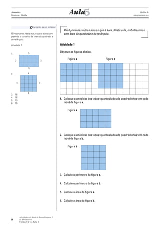 Atividades de Apoio à Aprendizagem 3
de Matemática
Unidade 2 ■ Aula
56
5
Você já viu nas outras aulas o que é área. Nesta aula, trabalharemos
com área do quadrado e do retângulo.
Atividade 1
Observe as figuras abaixo.
Figura a Figura b
1. Coloque as medidas dos lados (quantos lados de quadradinhos tem cada
lado) da figura a.
Figura a
2. Coloque as medidas dos lados (quantos lados de quadradinhos tem cada
lado) da figura b.
Figura b
3. Calcule o perímetro da figura a.
4. Calcule o perímetro da figura b.
5. Calcule a área da figura a.
6. Calcule a área da figura b.
Aula
Orientações para o professor
O importante, nesta aula, é que o aluno com-
preenda o conceito de área do quadrado e
do retângulo.
Atividade 1
1.
2.
3. 16
4. 16
5. 15
6. 16
5
Matemática
Grandezas e Medidas
Medidas de
comprimento e área
5
3
4
4
44
5
3
 
