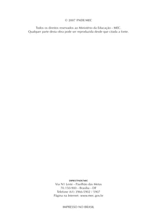 © 2007 FNDE/MEC
Todos os direitos reservados ao Ministério da Educação - MEC.
Qualquer parte desta obra pode ser reproduzida desde que citada a fonte.
DIPRO/FNDE/MEC
Via N1 Leste - Pavilhão das Metas
70.150-900 - Brasília - DF
Telefone (61) 3966-5902 / 5907
Página na Internet: www.mec.gov.br
IMPRESSO NO BRASIL
 