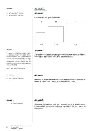60
Atividades de Apoio à Aprendizagem 3
de Matemática
Unidade 2 ■ Aula
Atividades...
Atividade 2
Calcule a área dos quadrados abaixo:
a) b) c)
3 cm 5 cm 6 cm
Atividade 3
A sala de minha casa é quadrada e possui área igual a 49 metros quadrados.
Você saberia dizer quanto mede cada lado de minha sala?
Atividade 4
O terreno da minha casa é retangular. Ele mede 6 metros de frente por 15
metros de fundos. Qual é a área do terreno da minha casa?
Atividade 5
O meu quarto tem a forma quadrada. Ele mede 4 metros de lado. Para colo-
car madeira no piso, preciso saber qual é a sua área. Encontre a área do
meu quarto.
6
Atividade 2
a) 9 centímetros quadrados
b) 25 centímetros quadrados
c) 36 centímetros quadrados
Atividade 3
Dê alguns minutos para que os grupos pos-
sam discutir como determinar o lado da sala
conhecendo a sua área. Uma sugestão é
entregar 49 quadrados para os grupos
tentarem formar um quadrado. Ao
conseguirem, pergunte quantos lados de
quadradinho podemos contar em cada lado
do quadrado obtido.
Resp.: Cada lado mede 7 metros.
Atividade 4
6 x 15 = 90 metros quadrados
Atividade 5
4 x 4 = 16 metros quadrados
 