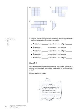 62
Atividades de Apoio à Aprendizagem 3
de Matemática
Unidade 2 ■ Aula
g) h)
i) j)
2. Compare as áreas encontradas e procure quais as figuras que têm áreas
equivalentes, para completar estas informações:
■ Área da figura _________ é equivalente à área da figura ________
■ Área da figura _________ é equivalente à área da figura ________
■ Área da figura _________ é equivalente à área da figura ________
■ Área da figura _________ é equivalente à área da figura ________
■ Área da figura _________ é equivalente à área da figura ________
Atividade 2
Você sabia que para fazer um anúncio no jornal, você paga de acordo com o
tamanho da área ocupada pelo anúncio, que é medida em centímetros qua-
drados?
Observe os anúncios abaixo:
7
2. São equivalentes:
a, c
b, j
g, h
g, i
h, i
 