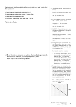 Atividades de Apoio à Aprendizagem 3
de Matemática
Unidade 2 ■ Aula
65
8
Para construir tudo isso, meu tio pediu a minha ajuda para fazer os cálculos!
Ele quer saber:
a) quantos metros ele vai precisar de cerca;
b) quantos metros de comprimento o muro vai ter;
c) a área destinada à plantação;
d) no mapa, qual o lugar onde deve ficar a horta.
Vamos aos cálculos!
e) E, por fim, ele me perguntou se eu tinha alguma idéia de quanto ainda
tinha sobrado, no terreno do fundo, para plantar o pomar.
Como vocês resolveriam esse problema?
a) Temos que calcular o perímetro do
terreno:
90m+70m+140m+120m + 200m+140m =760m
São 760 metros de cerca.
b) O muro mede 90 m + 70 m no fundo e
140 m de lado; portanto temos:
90 m + 70 m + 140 m = 300 m
São 300 metros de muro.
c) São 98 (7 x 14) quadradinhos; como cada
quadradinho corresponde a 100 metros
quadrados, temos:
98 x 100 metros quadrados = 9.800
metros quadrados.
São 9.800 metros quadrados para a plan-
tação.
d) Essa questão pede uma resposta pes-
soal. O aluno deve desenhar em qual-
quer lugar no terreno do fundo uma área
de 600 metros quadrados, ou seja, que
tenha 6 quadradinhos.
Exemplos de possíveis respostas:
■ um terreno de 30 m por 20 m, sendo
representado no desenho por um
retângulo de 3 x 2 quadradinhos.
■ um terreno de 60 m por 10 m, sendo
representado no desenho por um
retângulo de 6 x 1 quadradinhos.
■ ou qualquer outra formação, desde
que tenha, no total, 6 quadradinhos.
e) Essa questão tem como objetivo traba-
lhar com medidas aproximadas: o aluno
pode contar os quadradinhos inteiros,
fazer um cálculo aproximado de quantos
quadradinhos podemos obter juntando
os "pedaços" de quadradinho que ainda
não foram contados e que também de-
vem ser considerados e, em seguida,
descontar a área da horta.
Veja o pedaço do terreno destinado ao
cultivo de horta e pomar:
160 m
120 m
 