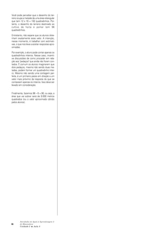 66
Atividades de Apoio à Aprendizagem 3
de Matemática
Unidade 2 ■ Aula
Você pode perceber que o desenho do ter-
reno ocupa a metade de uma área retangular
que tem 12 x 16 = 192 quadradinhos. Por-
tanto, o desenho do terreno destinado ao
cultivo de horta e pomar tem 96
quadradinhos.
Entretanto, não espere que os alunos obte-
nham exatamente esse valor. A intenção,
nesse momento, é trabalhar com estimati-
vas, o que nos leva a aceitar respostas apro-
ximadas.
Por exemplo, o aluno pode contar apenas os
quadradinhos inteiros. Nesse caso, incenti-
ve discussões de como proceder em rela-
ção aos "pedaços" que ainda não foram con-
tados. É comum os alunos imaginarem que
dois pedaços, mesmo não sendo duas me-
tades, podem formar um quadradinho intei-
ro. Mesmo não sendo uma contagem per-
feita, é um primeiro passo em direção a um
valor mais próximo da resposta do que se
contassem apenas os inteiros. Isso deve ser
levado em consideração.
Finalmente, fazemos 96 – 6 = 90, ou seja, a
área que vai sobrar será de 9.000 metros
quadrados (ou o valor aproximado obtido
pelos alunos).
8
 