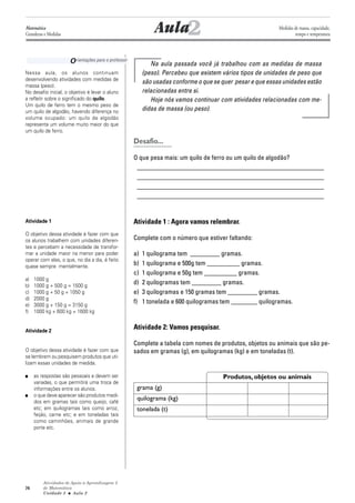 Atividades de Apoio à Aprendizagem 3
de Matemática
Unidade 3 ■ Aula
74
Orientações para o professor
Na aula passada você já trabalhou com as medidas de massa
(peso). Percebeu que existem vários tipos de unidades de peso que
são usadas conforme o que se quer pesar e que essas unidades estão
relacionadas entre si.
Hoje nós vamos continuar com atividades relacionadas com me-
didas de massa (ou peso).
Desafio...
O que pesa mais: um quilo de ferro ou um quilo de algodão?
_________________________________________________________
_________________________________________________________
_________________________________________________________
_________________________________________________________
Atividade 1 : Agora vamos relembrar.
Complete com o número que estiver faltando:
a) 1 quilograma tem _________ gramas.
b) 1 quilograma e 500g tem __________ gramas.
c) 1 quilograma e 50g tem __________ gramas.
d) 2 quilogramas tem _________ gramas.
e) 3 quilogramas e 150 gramas tem _________ gramas.
f) 1 tonelada e 600 quilogramas tem ________ quilogramas.
Atividade 2: Vamos pesquisar.
Complete a tabela com nomes de produtos, objetos ou animais que são pe-
sados em gramas (g), em quilogramas (kg) e em toneladas (t).
Produtos, objetos ou animais
grama (g)
quilograma (kg)
tonelada (t)
2Aula
Nessa aula, os alunos continuam
desenvolvendo atividades com medidas de
massa (peso).
No desafio inicial, o objetivo é levar o aluno
a refletir sobre o significado do quilo.
Um quilo de ferro tem o mesmo peso de
um quilo de algodão, havendo diferença no
volume ocupado: um quilo de algodão
representa um volume muito maior do que
um quilo de ferro.
Atividade 1
O objetivo dessa atividade é fazer com que
os alunos trabalhem com unidades diferen-
tes e percebam a necessidade de transfor-
mar a unidade maior na menor para poder
operar com elas, o que, no dia a dia, é feito
quase sempre mentalmente.
a) 1000 g
b) 1000 g + 500 g = 1500 g
c) 1000 g + 50 g = 1050 g
d) 2000 g
e) 3000 g + 150 g = 3150 g
f) 1000 kg + 600 kg = 1600 kg
Atividade 2
O objetivo dessa atividade é fazer com que
se lembrem ou pesquisem produtos que uti-
lizam essas unidades de medida.
■ as respostas são pessoais e devem ser
variadas, o que permitirá uma troca de
informações entre os alunos.
■ o que deve aparecer são produtos medi-
dos em gramas tais como queijo, café
etc; em quilogramas tais como arroz,
feijão, carne etc; e em toneladas tais
como caminhões, animais de grande
porte etc.
2
Matemática
Grandezas e Medidas
Medidas de massa, capacidade,
tempo e temperatura
 