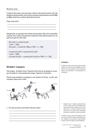 Atividades de Apoio à Aprendizagem 3
de Matemática
Unidade 3 ■ Aula
75
Resolva essa!
A mãe de Ana pediu a ela que fosse comprar meio quilo de pó de café. Na
prateleira desse produto, só encontrou pacotes onde estavam escritos 250g
ou 500g. Aí ela ficou confusa! Qual deveria levar?
O que você acha?
_________________________________________________________
_________________________________________________________
_________________________________________________________
Antigamente, os produtos não vinham empacotados. Eles eram comprados
a granel, isto é, soltos. As pessoas compravam meio quilo de açúcar ou um
quarto de quilo de café. Veja:
Meio quilo é a metade do quilo.
1 quilo = 1000g
meio quilo = a metade de 1000g ou 1000 ÷ 2 = 500g
Um quarto de quilo é a quarta parte do quilo.
1 quilo = 1000g
um quarto de quilo = a quarta parte do quilo ou 1000 ÷ 4 = 250g
Atividade 3: A gangorra
Três amigos: Grandão, Cacá e Tiquinho foram brincar de gangorra no par-
que. Grandão é o mais pesado dos amigos. Tiquinho é o mais leve.
Fizeram duas tentativas na gangorra, mas sempre um ficava no alto, sem
conseguir voltar para o chão.
1. Por que será que a brincadeira não deu certo?
_______________________________________________________
_______________________________________________________
_______________________________________________________
_______________________________________________________
_______________________________________________________
Atividade 3
O objetivo dessa primeira parte da atividade
é fazer com que os alunos trabalhem com a
idéia de ser mais pesado e menos pesado e
façam comparações e antecipações de
resultados.
1. Resposta com redação pessoal (deve
conter a idéia de que a brincadeira não
deu certo porque os pesos eram muito
diferentes, e a última tentativa não foi
feita pois já se podia, pelos resultados
anteriores, se prever o que aconteceria).
O objetivo dessa parte da atividade é fazer
com que os alunos, pelas comparações fei-
tas, cheguem aos possíveis pesos desses
amigos, diante de algumas possibilidades.
2
Grandão
Cacá
Cacá
Tiquinho
 