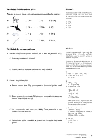Atividades de Apoio à Aprendizagem 3
de Matemática
Unidade 3 ■ Aula
77
Atividade 5: Quanto será que pesa?
Assinale ao lado da figura a alternativa de peso que você acha possível.
a) ( ) 300 g ( ) 3 kg ( ) 30 kg
b) ( ) 50 kg ( ) 500 kg ( ) 5 t
c) ( ) 5 g ( ) 50 g ( ) 5 kg
d) ( ) 10 g ( ) 100 g ( ) 1 kg
Atividade 6: De novo os problemas
1. Mariana comprou um quilo de bombons por 15 reais. Ela já comeu 200 g.
a) Quantos gramas ainda sobram?
b) Quanto custou os 200 g de bombons que ela já comeu?
2. Pense e responda rápido:
a) Se uma banana pesa 200 g, quanto pesarão 5 bananas iguais a essa?
b) Se um pedaço de carne pesa 250 g, quantos pedaços iguais a esse eu
preciso para completar 1 kg?
c) Um trator pesa 2t e meia e um carro 1500 kg. O que pesa mais: o carro
ou trator? Quanto a mais?
d) Se o quilo de queijo custa R$ 8,00, quanto vou pagar por 250 g desse
queijo?
Atividade 5
O objetivo dessa atividade é trabalhar com a
estimativa, fazendo com que os alunos tirem
as suas conclusões a partir de comparações
informais.
a) 3kg
b) 5t
c) 50g
d) 10g
Atividade 6
O objetivo dessa atividade é que, a partir dos
conceitos, idéias e informações que foram
trabalhados, os alunos se sintam aptos a re-
solverem problemas.
Observação: As soluções expostas são as
formais e nem sempre os alunos seguem
esses caminhos. É importante ouvir cada um
deles para se discutir se a estratégia usada
por eles é válida ou não.
1.
a) 800g pois 1000g - 200g = 800g
b) 3 reais pois 1000 : 200 =
5 e 15 : 5 = 3
2.
a) 1000g ou 1 kg
5 X 200g = 1000g
b) 4 pedaços de carne
1000g : 250 = 4
ou
1000g : 4 + 250
ou
4 X 250g = 1000g
Obs.: pode ser que alguns alunos res-
pondam 3 pedaços de carne pois des-
contam pedaço que já tinham.
c) O trator é mais pesado
2t e meia = 2500kg
A diferença entre o peso do trator e do
caminhão é de 1000kg.
2500kg - 1500kg = 1000kg
d) R$ 2,00
1000g : 250= 4
8 : 4 = 2
2
 