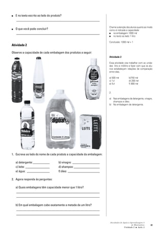 Atividades de Apoio à Aprendizagem 3
de Matemática
Unidade 3 ■ Aula
81
■ E no texto escrito ao lado do produto?
_______________________________________________________
■ O que você pode concluir?
_______________________________________________________
Atividade 2
Observe a capacidade de cada embalagem dos produtos a seguir:
1. Escreva ao lado do nome de cada produto a capacidade da embalagem:
a) detergente:___________ b) vinagre: __________________
c) leite: ________________ d) shampoo: _________________
e) água: _______________ f) óleo: _____________________
2. Agora responda às perguntas:
a) Quais embalagens têm capacidade menor que 1 litro?
_______________________________________________________
_______________________________________________________
b) Em qual embalagem cabe exatamente a metade de um litro?
_______________________________________________________
_______________________________________________________
Chame a atenção dos alunos quanto ao modo
como é indicada a capacidade:
■ na embalagem 1000 ml
■ no texto ao lado 1 litro
Conclusão: 1000 ml = 1
Atividade 2
Essa atividade visa trabalhar com as unida-
des litro e mililitro e fazer com que os alu-
nos estabeleçam relações de comparação
entre elas.
a) 500 ml b)750 ml
c) 1 l d) 200 ml
e) 5 l f) 900 ml
2.
a) Nas embalagens de detergente, vinagre,
shampoo e óleo.
b) Na embalagem de detergente.
3
 