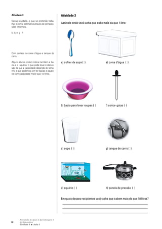 82
Atividades de Apoio à Aprendizagem 3
de Matemática
Unidade 3 ■ Aula
Atividade 3
Assinale onde você acha que cabe mais do que 1 litro:
a) colher de sopa ( ) e) caixa d'água ( )
b) bacia para lavar roupas ( ) f) conta- gotas ( )
c) copo ( ) g) tanque de carro ( )
d) aquário ( ) h) panela de pressão ( )
Em quais desses recipientes você acha que cabem mais do que 10 litros?
_________________________________________________________
_________________________________________________________
_________________________________________________________
Atividade 3
Nessa atividade, o que se pretende traba-
lhar é com a estimativa através de compara-
ções informais.
b, d, e, g , h
Com certeza na caixa d'água e tanque do
carro.
Alguns alunos podem indicar também a ba-
cia e o aquário, o que pode levar à discus-
são de que a capacidade depende do tama-
nho e que podemos sim ter bacias e aquári-
os com capacidade maior que 10 litros.
3
 