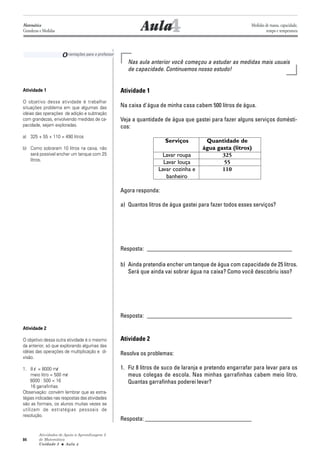 Atividades de Apoio à Aprendizagem 3
de Matemática
Unidade 3 ■ Aula
84
4Aula
Nas aula anterior você começou a estudar as medidas mais usuais
de capacidade. Continuemos nosso estudo!
Atividade 1
Na caixa d'água de minha casa cabem 500 litros de água.
Veja a quantidade de água que gastei para fazer alguns serviços domésti-
cos:
Serviços Quantidade de
água gasta (litros)
Lavar roupa 325
Lavar louça 55
Lavar cozinha e 110
banheiro
Agora responda:
a) Quantos litros de água gastei para fazer todos esses serviços?
Resposta: _________________________________________________
b) Ainda pretendia encher um tanque de água com capacidade de 25 litros.
Será que ainda vai sobrar água na caixa? Como você descobriu isso?
Resposta: _________________________________________________
Atividade 2
Resolva os problemas:
1. Fiz 8 litros de suco de laranja e pretendo engarrafar para levar para os
meus colegas de escola. Nas minhas garrafinhas cabem meio litro.
Quantas garrafinhas poderei levar?
Resposta: ____________________________________
Orientações para o professor
Atividade 1
O objetivo dessa atividade é trabalhar
situações problema em que algumas das
idéias das operações de adição e subtração
com grandezas, envolvendo medidas de ca-
pacidade, sejam exploradas.
a) 325 + 55 + 110 = 490 litros
b) Como sobraram 10 litros na caixa, não
será possível encher um tanque com 25
litros.
Atividade 2
O objetivo dessa outra atividade é o mesmo
da anterior, só que explorando algumas das
idéias das operações de multiplicação e di-
visão.
1. 8 l = 8000 ml
meio litro = 500 ml
8000 : 500 = 16
16 garrafinhas
Observação: convém lembrar que as estra-
tégias indicadas nas respostas das atividades
são as formais, os alunos muitas vezes se
utilizam de estratégias pessoais de
resolução.
4
Matemática
Grandezas e Medidas
Medidas de massa, capacidade,
tempo e temperatura
 