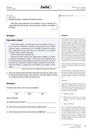 87
Atividades de Apoio à Aprendizagem 3
de Matemática
Unidade 3 ■ Aula
5
Conteúdo:
Medida de tempo , unidades de medida de tempo
Nas duas aulas anteriores você trabalhou com as medidas de
capacidade. Na aula de hoje, vamos começar a estudar as medidas
de tempo.
Atividade 1
Como medir o tempo?
Como todos sabem, a lua não possui uma luz própria. O que ve-
mos é a luz do sol refletida: conforme a posição que o nosso satélite
ocupa no espaço, essa mesma luz vai variando. Formam-se assim as
fases seqüenciais da lua, que todos nós conhecemos: nova, quarto
crescente, cheia e quarto minguante.
Cada uma das fases dura sete dias.
Mesmo sem saber de tudo isso, alguns povos antigos e os índios
"contavam a passagem do tempo" observando a lua. Quando nascia
um curumim (uma criança indígena) eles observavam a lua. Se fosse
lua cheia eles marcariam o tempo contando somente essa fase da lua.
Após um período, a criança teria como idade, por exemplo, 10 luas
cheias.
www.puccamp.aleph.com.br/1999/calendario/fases.html (Adaptado)
■ Faça uma pesquisa para descobrir diferentes maneiras de medir o tem-
po. Pergunte às pessoas que você conhece, como elas medem o tempo
e se sempre foi assim. Traga na próxima aula.
Atividade 2
Escreva o dia, mês e o ano do seu nascimento.
__________ ______________ ____________
Dia Mês Ano
Agora responda:
a) Quantos anos você tem? ___________________________________
b) Você acha que tem mais ou tem menos que 500 meses? __________
c) Você acha que tem mais ou tem menos que 1000 dias? ___________
AulaMatemática
Grandezas e Medidas
Orientações para o professor
Atividade 1
Essa questão inicial é importante pois quan-
do se fala em medir o tempo muitas vezes
se pensa apenas no relógio moderno que
conhecemos hoje. No final dessa aula você
poderá encontrar textos, com informações
interessantes sobre relógios de sol e de areia,
nome dos meses e dos dias da semana, ano
bissexto e outros. O trabalho com o calen-
dário e a exploração da forma de medir perí-
odos longos de tempo é muito importante
não só por tratar de situações do dia a dia do
aluno, mas também porque podemos traba-
lhar com agrupamentos em bases diferen-
tes da base 10 (no caso do tempo, base 60).
Para o desenvolvimento dessa aula será ne-
cessário ter calendário desse ano e do ano
passado.
Essa questão tem o objetivo de fazer com
que os alunos tragam outras formas de medir
o tempo para serem discutidas. Pode apare-
cer século, década, semestre, quinzena, hora
etc.
Atividade 2
O objetivo dessa atividade é introduzir o tra-
balho com medidas de tempo de períodos
longos (ano, mês, semana e dia) e fazer com
que o aluno perceba a relação existente en-
tre essas diversas unidades.
a) Resposta Pessoal
b) 500 meses corresponde a 41 anos;
portanto, o aluno tem menos que 500
meses
c) Mais de 1.000 dias.
Obs.: o importante dessa questão é que os
alunos percebam que podemos calcular a
nossa idade tanto em anos como em meses
ou dias. Podemos também usar unidades
menores como horas, minutos ou até
segundos. Não se espera que saibam fazer
os cálculos exatos, mas que percebam que
há essa possibilidade.
Medidas de massa, capacidade,
tempo e temperatura
5
 
