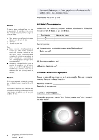 88
Atividades de Apoio à Aprendizagem 3
de Matemática
Unidade 3 ■ Aula
Comessaatividadedeuparavocênotarquepodemosmedirotempousando
também o ano, o mês , a semana e o dia.
Os meses do ano e o ano
Atividade 3: Vamos pesquisar
Observando um calendário, complete a tabela, colocando os nomes dos
meses que tem 30 dias e os que tem 31 dias.
Total de dias Nome dos meses
30
31
Agora responda:
a) Todos os meses foram colocados na tabela? Faltou algum?
Qual e por quê?
_______________________________________________________
_______________________________________________________
b) Quantos meses tem o ano? _________________________________
c) Quantos dias tem o ano? ____________________________________
Atividade 4: Continuando a pesquisar
Pegue os calendários desse ano e do ano passado. Observe e registre
quantos dias teve o mês de Fevereiro:
Fevereiro desse ano: _________________________________________
Fevereiro do ano passado: ____________________________________
Algumas informações...
Um ano é o tempo que o planeta Terra demora para dar uma "volta completa"
ao redor do Sol.
5
Atividade 3
O objetivo dessa atividade é fazer com que
os alunos além de relembrarem os nomes
dos meses do ano pesquisem a duração de
cada um deles.
a) Não, faltou o mês de fevereiro; pois ele
não tem nem 30 nem 31 dias.
b) 12 meses
c) 365 dias ou 366 dias
Obs.:
■ Nesse momento o aluno faz o cálculo da
maneira que achar melhor (somando
mês a mês, contando o numero de me-
ses com o mesmo número de dias e
multiplicando etc) o importante é que se
chame a atenção para a necessidade de
uma estratégia pois a contagem seria
muito trabalhosa:
■ Não vamos, nessa atividade, entrar na
questão do porquê do mês de feverei-
ro não ter nem 30 nem 31 dias, ele só
constata o que acontece nesse ano do
calendário que tem em mãos e faz os
cálculos.
Atividade 4
Ainda nessa atividade ele apenas constata
que o mês de fevereiro pode ter 28 ou 29
dias.
No momento seguinte, após a leitura, será
possível comentar com os alunos um pouco
mais sobre o porquê do mês de fevereiro
ter 28 ou 29 dias.
 