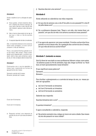 90
Atividades de Apoio à Aprendizagem 3
de Matemática
Unidade 3 ■ Aula
j) Quantos dias tem uma semana? _____________________________
Atividade 6
Ainda utilizando os calendários nas mãos responda:
a) Em que dia da semana caiu o dia 27 de julho no ano passado? E o dia 27
de julho desse ano? _______________________________________
b) Se a professora dissesse hoje: "Daqui a um mês, nós iremos fazer um
passeio"; em que dia do mês e da semana acontecerá esse passeio?
_______________________________________________________
_______________________________________________________
c) E se agora ela aparecer com essa novidade: "A minha cachorrinha ficou
grávida no início desse mês. Se a gestação dos cachorros dura 2 meses,
em que mês ela terá os cachorrinhos?"
_______________________________________________________
Atividade 7: Juntando os meses
Você já deve ter escutado os seus professores falarem coisas como estas:
"Já estamos quase no fim do semestre, logo vão chegar as férias" ou "Você
teve um bom aproveitamento nesse bimestre".
O que significam essas palavras?
Semestre __________________________________________________
Bimestre __________________________________________________
Para facilitar o planejamento e o controle do tempo do ano, os meses po-
dem ser agrupados:
■ de 2 em 2 formando os bimestres
■ de 3 em 3 formando os trimestres
■ de 6 em 6 formando os semestres
Sabendo isso responda:
Quantos bimestres tem o ano? _________________________________
E quantos trimestres? ________________________________________
E agora consultando o calendário, responda:
a) No próximo semestre meu colega vai morar em outra cidade. Que meses
do ano ele passará na nova cidade?
_______________________________________________________
_______________________________________________________
Atividade 6
Ainda o trabalho é com a utilização do calen-
dário.
a) Essa questão, embora bastante óbvia,
tem o objetivo de chamar a atenção, de
novo, para o fato de o mês e dia do mês
não mudarem, apenas muda o dia da se-
mana.
b) Vale a mesma observação do item a; só
que aqui o mês e o dia da semana
mudam.
c) A resposta depende da data considerada.
Obs.: é importante observar como os alunos
fazem essa contagem; é muito comum
contarem o mês de referência.
Por ex.: se a cachorrinha ficou grávida no iní-
cio de março, eles contam: março e abril,
dando como resposta abril; o correto é con-
tarem: abril e maio, pois contamos o perío-
do de um mês só depois dele ter decorrido.
Atividade 7
Continuamos com o uso do calendário, e
nesse caso, explorando as formas de
agrupamentos dos meses.
Semestre: período de 6 meses.
Bimestre: período de 2 meses.
O ano tem 6 bimestres.
O ano tem 4 trimestres.
a) Resposta variável, pois depende do
período do ano em que essa atividade é
feita.
5
 