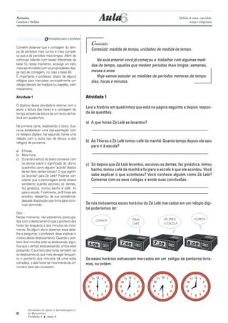 Atividades de Apoio à Aprendizagem 3
de Matemática
Unidade 3 ■ Aula
92
Conteúdo:
Conteúdo: medida de tempo, unidades de medida de tempo.
Na aula anterior você já começou a trabalhar com algumas medi-
das de tempo, aquelas que medem períodos mais longos: semanas,
meses e anos.
Hoje vamos estudar as medidas de períodos menores de tempo:
dias, horas e minutos.
Atividade 1
Leia a história em quadrinhos que está na página seguinte e depois respon-
da às questões.
a) A que horas Zé Lelé se levantou?
_______________________________________________________
b) Às 7 horas o Zé Lelé tomou café da manhã. Quanto tempo depois ele saiu
para ir à escola?
_______________________________________________________
c) Só depois que Zé Lelé levantou, escovou os dentes, fez ginástica, tomou
banho, tomou café da manhã e foi para a escola é que ele acordou. Você
sabe explicar o que aconteceu? Você conhece alguém como Zé Lelé?
Converse com os seus colegas e anote suas conclusões.
_______________________________________________________
_______________________________________________________
Se nós tivéssemos esses horários do Zé Lelé marcados em um relógio digi-
tal poderíamos ter:
Se esses horários estivessem marcados em um relógio de ponteiros tería-
mos, na ordem:
6
Convém observar que a contagem do tem-
po de períodos mais curtos é mais comple-
xa que a de períodos mais longos. Além de
continuar lidando com bases diferentes da
base 10, nesse momento, se exige um trato
mais aprofundado com as propriedades des-
se tipo de contagem, no caso a base 60.
É importante o professor dispor de alguns
relógios para manusear, principalmente um
relógio desses de madeira ou papelão, sem
mecanismo.
Atividade 1
O objetivo dessa atividade é retomar com o
aluno a leitura das horas e a contagem do
tempo através da leitura de um texto de his-
tória em quadrinhos.
Na primeira parte, explorando o texto, bus-
ca-se estabelecer uma representação com
os relógios digitais. Na segunda, faz-se uma
relação com o outro tipo de leitura, a dos
relógios de ponteiros.
a) 6 horas.
b) Meia hora.
c) Durante a leitura do texto converse com
os alunos sobre o significado do último
quadrinho: como alguém "acorda" depois
de ter feito tantas coisas? O que signifi-
ca "acordar" para Zé Lelé? Pode-se con-
siderar que o personagem ainda estava
sonolento quando escovou os dentes,
fez ginástica, tomou banho e café, foi
para a escola. Finalmente, às 8 horas ele
acordou, despertou de sua sonolência,
daquela disposição que tinha para conti-
nuar dormindo.
Obs. :
Nesse momento, não estaremos preocupa-
dos com o deslocamento que o ponteiro das
horas faz enquanto o dos minutos se movi-
menta. Se algum aluno observar esse deta-
lhe e perguntar, o professor deve explicar o
motivo desse deslocamento. Quando o pon-
teiro dos minutos está se deslocando, signi-
fica que o tempo está passando, a hora está
passando. O ponteiro das horas também vai
se deslocando só que mais devagar (enquan-
to o ponteiro dos minutos dá uma volta
completa, o das horas se movimenta de um
número para seu sucessor).
Aula
Orientações para o professor
6
Matemática
Grandezas e Medidas
Medidas de massa, capacidade,
tempo e temperatura
LEVANTA TOMA
CAFÉ
VAI PARA
A ESCOLA
ACORDA
 