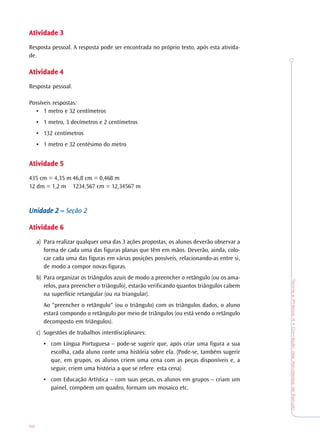 TeoriaePrática4•CorreçãodasAtividadesdeEstudo
98
AtividadeAtividadeAtividadeAtividadeAtividade 33333
Resposta pessoal. A resposta pode ser encontrada no próprio texto, após esta ativida-
de.
AtividadeAtividadeAtividadeAtividadeAtividade 44444
Resposta pessoal.
Possíveis respostas:
• 1 metro e 32 centímetros
• 1 metro, 3 decímetros e 2 centímetros
• 132 centímetros
• 1 metro e 32 centésimo do metro
AtividadeAtividadeAtividadeAtividadeAtividade 55555
435 cm = 4,35 m 46,8 cm = 0,468 m
12 dm = 1,2 m 1234,567 cm = 12,34567 m
Unidade 2 –Unidade 2 –Unidade 2 –Unidade 2 –Unidade 2 – Seção 2
AtividadeAtividadeAtividadeAtividadeAtividade 66666
a) Para realizar qualquer uma das 3 ações propostas, os alunos deverão observar a
forma de cada uma das figuras planas que têm em mãos. Deverão, ainda, colo-
car cada uma das figuras em várias posições possíveis, relacionando-as entre si,
de modo a compor novas figuras.
b) Para organizar os triângulos azuis de modo a preencher o retângulo (ou os ama-
relos, para preencher o triângulo), estarão verificando quantos triângulos cabem
na superfície retangular (ou na triangular).
Ao "preencher o retângulo" (ou o triângulo) com os triângulos dados, o aluno
estará compondo o retângulo por meio de triângulos (ou está vendo o retângulo
decomposto em triângulos).
c) Sugestões de trabalhos interdisciplinares:
• com Língua Portuguesa – pode-se sugerir que, após criar uma figura a sua
escolha, cada aluno conte uma história sobre ela. (Pode-se, também sugerir
que, em grupos, os alunos criem uma cena com as peças disponíveis e, a
seguir, criem uma história a que se refere esta cena)
• com Educação Artística – com suas peças, os alunos em grupos – criam um
painel, compõem um quadro, formam um mosaico etc.
 
