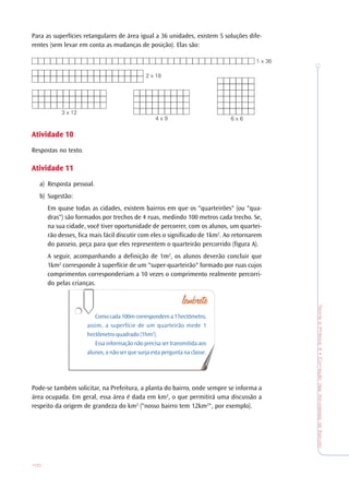 TeoriaePrática4•CorreçãodasAtividadesdeEstudo
100
Para as superfícies retangulares de área igual a 36 unidades, existem 5 soluções dife-
rentes (sem levar em conta as mudanças de posição). Elas são:
AtividadeAtividadeAtividadeAtividadeAtividade 1010101010
Respostas no texto.
AtividadeAtividadeAtividadeAtividadeAtividade 1111111111
a) Resposta pessoal.
b) Sugestão:
Em quase todas as cidades, existem bairros em que os "quarteirões" (ou "qua-
dras") são formados por trechos de 4 ruas, medindo 100 metros cada trecho. Se,
na sua cidade, você tiver oportunidade de percorrer, com os alunos, um quartei-
rão desses, fica mais fácil discutir com eles o significado de 1km2
. Ao retornarem
do passeio, peça para que eles representem o quarteirão percorrido (figura A).
A seguir, acompanhando a definição de 1m2
, os alunos deverão concluir que
1km2
corresponde à superfície de um "super-quarteirão" formado por ruas cujos
comprimentos corresponderiam a 10 vezes o comprimento realmente percorri-
do pelas crianças.
Comocada100mcorrespondema1hectômetro,
assim, a superfície de um quarteirão mede 1
hectômetro quadrado (1hm2
).
Essa informação não precisa ser transmitida aos
alunos, a não ser que surja esta pergunta na classe.
Pode-se também solicitar, na Prefeitura, a planta do bairro, onde sempre se informa a
área ocupada. Em geral, essa área é dada em km2
, o que permitirá uma discussão a
respeito da origem de grandeza do km2
("nosso bairro tem 12km2
", por exemplo).
1 x 36
2 x 18
3 x 12
4 x 9 6 x 6
 