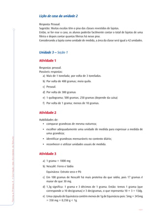 TeoriaePrática4•CorreçãodasAtividadesdeEstudo
101
Lição de casa da unidadeLição de casa da unidadeLição de casa da unidadeLição de casa da unidadeLição de casa da unidade 22222
Resposta Pessoal.
Sugestão: Muitas escolas têm o piso das classes revestidos de lajotas.
Então, se for esse o caso, os alunos poderão facilmente contar o total de lajotas de uma
fileira e depois contar quantas fileiras há nesse piso.
Considerando a lajota como unidade de medida, a área da classe será igual a 42 unidades.
Unidade 3 –Unidade 3 –Unidade 3 –Unidade 3 –Unidade 3 – Seção 1
AtividadeAtividadeAtividadeAtividadeAtividade 11111
Respostas pessoal.
Possíveis respostas:
a) Mais de 1 tonelada; por volta de 3 toneladas.
b) Por volta de 400 gramas; meio quilo.
c) Pessoal.
d) Por volta de 300 gramas
e) 1 quilograma; 500 gramas; 250 gramas (depende da caixa)
f) Por volta de 1 grama; menos de 10 gramas.
AtividadeAtividadeAtividadeAtividadeAtividade 22222
Habilidades de:
• comparar grandezas de mesma natureza;
• escolher adequadamente uma unidade de medida para expressar a medida de
uma grandeza;
• identificar grandezas mensuráveis no contexto diário;
• reconhecer e utilizar unidades usuais de medida.
AtividadeAtividadeAtividadeAtividadeAtividade 33333
a) 1 grama = 1000 mg
b) Nescafé: Ferro e Sódio
Equinácea: Extrato seco e Pó
c) Em 100 gramas de Nescafé há mais proteína do que sódio, pois 17 gramas é
maior de que 30 mg.
d) 1,3g significa: 1 grama e 3 décimos de 1 grama. Então: temos 1 grama (que
corresponde a 10 decigramas) e 3 decigramas, o que representa 10 + 3 = 13dg.
e) Uma cápsula de Equinácea contém menos de 1g de Equinácea pois: 5mg + 345mg
= 350 mg = 0,350 g < 1g
 
