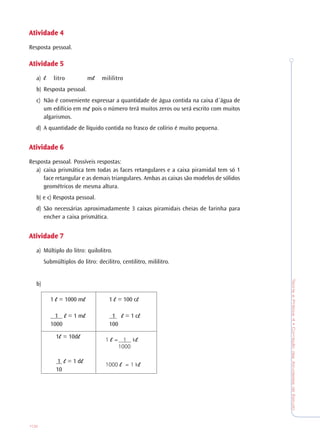 TeoriaePrática4•CorreçãodasAtividadesdeEstudo
102
AtividadeAtividadeAtividadeAtividadeAtividade 44444
Resposta pessoal.
AtividadeAtividadeAtividadeAtividadeAtividade 55555
a) litro m mililitro
b) Resposta pessoal.
c) Não é conveniente expressar a quantidade de água contida na caixa d´água de
um edifício em m pois o número terá muitos zeros ou será escrito com muitos
algarismos.
d) A quantidade de líquido contida no frasco de colírio é muito pequena.
AtividadeAtividadeAtividadeAtividadeAtividade 66666
Resposta pessoal. Possíveis respostas:
a) caixa prismática tem todas as faces retangulares e a caixa piramidal tem só 1
face retangular e as demais triangulares. Ambas as caixas são modelos de sólidos
geométricos de mesma altura.
b) e c) Resposta pessoal.
d) São necessárias aproximadamente 3 caixas piramidais cheias de farinha para
encher a caixa prismática.
AtividadeAtividadeAtividadeAtividadeAtividade 77777
a) Múltiplo do litro: quilolitro.
Submúltiplos do litro: decilitro, centilitro, mililitro.
b)
1 = 100 c
1 = 1 c
100
1 = 1000 m
1 = 1 m
1000
1 = 10d
1 = 1 d
10
1 = 1 k
1000
1000 = 1 k
 