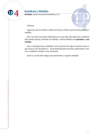 OficinadeFormaçãodeProfessores•TP4•SessãoIntrodutória
107
44 Grandezas e Medidas
AtiAtiAtiAtiAtividade:vidade:vidade:vidade:vidade: Sessão Presencial Introdutória (1 h)
Professor,
Logo mais você irá estudar o caderno de Teoria e Prática 4 que trata de grandezas e
medidas.
Este é um tema de grande importância em nossa vida, pois desde que acordamos
pela manhã estamos contando ou medindo, estamos lidando com gggggrandezasrandezasrandezasrandezasrandezas e suassuassuassuassuas
medidasmedidasmedidasmedidasmedidas.
Para a realização dessas atividades, você vai precisar de alguns materiais como ré-
gua, tesoura, cola, fita adesiva e... muita disposição para examinar, experimentar, cons-
truir, estabelecer relações e tirar conclusões.
Junte-se a outros dois colegas para desenvolver a seguinte atividade.
 