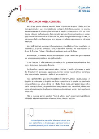 9
TeoriaePrática4•Undade1
INICIANDO NOSSA COINICIANDO NOSSA COINICIANDO NOSSA COINICIANDO NOSSA COINICIANDO NOSSA CONVERSANVERSANVERSANVERSANVERSA
Você já viu que os números naturais foram os primeiros a serem criados pelo ho-
mem para resolver suas necessidades de contagem. Entretanto, quando ele precisou
resolver questões de seu cotidiano relativas à medida, foi necessário criar um outro
tipo de número: os fracionários. Por exemplo: para medir comprimentos, os antigos
egípcios usavam uma corda marcada com nós, separados por intervalos iguais. Mas, ao
fazerem medições, verificaram que nem sempre o resultado era um número inteiro de
intervalos.
Você pode concluir com essas informações que a medida é um tema importante em
Matemática, já que ela provocou a criação de outros números. Por esse motivo o ca-
derno de Teoria e Prática 4 é totalmente dedicado ao tema Medidas.
Na Unidade 1, trataremos do conceito de medida: o que é medir e o que se entende
por unidades padronizadas e não-padronizadas.
Já na Unidade 2, relacionaremos as medidas das grandezas comprimento e área
com o Sistema de Numeração Decimal.
Finalizando o caderno, você encontrará na Unidade 3 considerações sobre as medi-
das de outras três grandezas: capacidade, massa e tempo, visando a levar a criança a
lidar com unidades de medida decimais e não-decimais.
Vale a pena lembrar que, como nos cadernos anteriores, o texto e as atividades – as
dirigidas ao professor e as dirigidas aos alunos – propõem-se a ampliar e a aprofundar
o seu conhecimento sobre o tema em estudo. Desse modo, você poderá desenvolver
idéias com seus alunos, adaptando atividades para seu nível e realidade, elaborando
outras atividades como desdobramentos das aqui propostas, sempre que oportuno e
necessário.
Não se esqueça que os quadros “Indo à sala de aula” apresentam sugestões de
atividades a serem desenvolvidas com os alunos, em sala de aula.
Para enriquecer a sua análise sobre este caderno, pro-
cure realizar tanto as atividades para o professor como as
atividades propostas para os alunos no “Indo à sala de aula”.
O conceito
demedida11
 