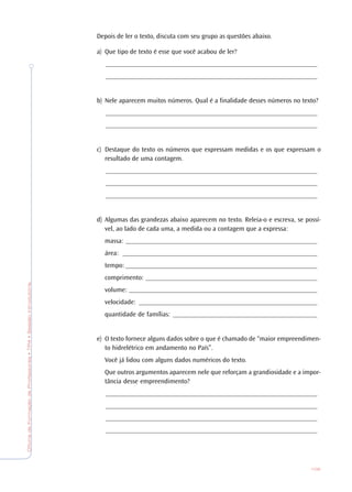 OficinadeFormaçãodeProfessores•TP4•SessãoIntrodutória
109
Depois de ler o texto, discuta com seu grupo as questões abaixo.
a) Que tipo de texto é esse que você acabou de ler?
_______________________________________________________________
_______________________________________________________________
b) Nele aparecem muitos números. Qual é a finalidade desses números no texto?
_______________________________________________________________
_______________________________________________________________
c) Destaque do texto os números que expressam medidas e os que expressam o
resultado de uma contagem.
_______________________________________________________________
_______________________________________________________________
_______________________________________________________________
d) Algumas das grandezas abaixo aparecem no texto. Releia-o e escreva, se possí-
vel, ao lado de cada uma, a medida ou a contagem que a expressa:
massa: _________________________________________________________
área: __________________________________________________________
tempo: _________________________________________________________
comprimento: ___________________________________________________
volume: ________________________________________________________
velocidade: _____________________________________________________
quantidade de famílias: ___________________________________________
e) O texto fornece alguns dados sobre o que é chamado de “maior empreendimen-
to hidrelétrico em andamento no País”.
Você já lidou com alguns dados numéricos do texto.
Que outros argumentos aparecem nele que reforçam a grandiosidade e a impor-
tância desse empreendimento?
_______________________________________________________________
_______________________________________________________________
_______________________________________________________________
_______________________________________________________________
 