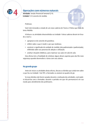 OficinadeFormaçãodeProfessores•TP4•Unidade1
111
44 Operações com números naturais
AtiAtiAtiAtiAtividade:vidade:vidade:vidade:vidade: Sessão Presencial Semanal (2 h)
Professor,
Você está iniciando o estudo de um novo caderno de Teoria e Prática que trata do
tema Medida.
A leitura e as atividades desenvolvidas na Unidade 1 desse caderno devem ter leva-
do a você a:
• apropriar-se do conceito de grandeza;
• refletir sobre o que é medir e por que medimos;
• construir o significado de unidade de medida (não padronizada e padronizada),
refletindo sobre seu processo de adoção e utilização;
• analisar situações didáticas, para repensar sua ação em sala de aula.
Esta oficina tem a finalidade de enfatizar alguns desses aspectos para dar-lhe mais
segurança quando desenvolver o tema com seus alunos.
No gNo gNo gNo gNo grande grande grande grande grande grrrrrupoupoupoupoupo
Antes de iniciar as atividades desta oficina, discuta as dúvidas que ainda tem sobre
o que leu na Unidade 1 do TP4; o formador as anotará no quadro de giz.
Se essas dúvidas não forem sanadas durante a realização das atividades, você pode-
rá discuti-las com o formador, durante o período em que ele permanecerá em sua
escola para atendimento dos professores.
Unidade 1:Unidade 1:Unidade 1:Unidade 1:Unidade 1: O conceito de medida
 