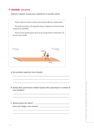 OficinadeFormaçãodeProfessores•TP4•Unidade1
112
1ª1ª1ª1ª1ª AtiAtiAtiAtiAtividadevidadevidadevidadevidade (em pares)
Analisem a seguinte situação para responderem as questões abaixo.
Paulo e Mauro treinam corrida numa pista de 50m de comprimento.
Eles partiram juntos e, 25 segundos depois, chegaram ao mesmo tempo
no ponto de CHEGADA.
Mauro correu dando passos de 0,5m de comprimento e Paulo deu 125
passos nessa corrida.
a) Que grandezas aparecem nessa situação?
_______________________________________________________________
_______________________________________________________________
_______________________________________________________________
b) Qual(is) delas apresenta(m) medidas? Qual(is) delas apresenta(m) o resultado de
uma contagem?
_______________________________________________________________
_______________________________________________________________
c) Quantos passos deu Mauro? ________________________________________
Como você chegou a esse número? __________________________________
_______________________________________________________________
_______________________________________________________________
Mauro
Paulo
 