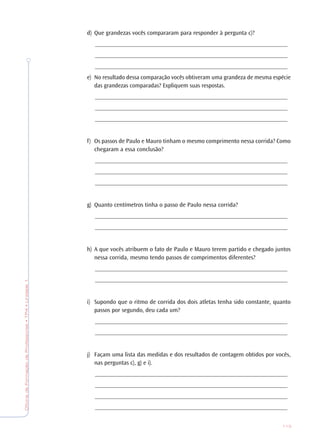 OficinadeFormaçãodeProfessores•TP4•Unidade1
113
d) Que grandezas vocês compararam para responder à pergunta c)?
_______________________________________________________________
_______________________________________________________________
_______________________________________________________________
e) No resultado dessa comparação vocês obtiveram uma grandeza de mesma espécie
das grandezas comparadas? Expliquem suas respostas.
_______________________________________________________________
_______________________________________________________________
_______________________________________________________________
f) Os passos de Paulo e Mauro tinham o mesmo comprimento nessa corrida? Como
chegaram a essa conclusão?
_______________________________________________________________
_______________________________________________________________
_______________________________________________________________
g) Quanto centímetros tinha o passo de Paulo nessa corrida?
_______________________________________________________________
_______________________________________________________________
h) A que vocês atribuem o fato de Paulo e Mauro terem partido e chegado juntos
nessa corrida, mesmo tendo passos de comprimentos diferentes?
_______________________________________________________________
_______________________________________________________________
i) Supondo que o ritmo de corrida dos dois atletas tenha sido constante, quanto
passos por segundo, deu cada um?
_______________________________________________________________
_______________________________________________________________
j) Façam uma lista das medidas e dos resultados de contagem obtidos por vocês,
nas perguntas c), g) e i).
_______________________________________________________________
_______________________________________________________________
_______________________________________________________________
_______________________________________________________________
 