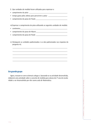 OficinadeFormaçãodeProfessores•TP4•Unidade1
114
l) Que unidades de medida foram utilizadas para expressar o
• comprimento da pista: ____________________________________________
• tempo gasto pelos atletas para percorrem a pista: ______________________
• comprimento do passo de Paulo: ____________________________________
m)Expresse o comprimento da pista utilizando as seguintes unidades de medida:
• centímetro ______________________________________________________
• comprimento do passo de Mauro ____________________________________
• comprimento do passo de Paulo ____________________________________
n) Destaquem as unidades padronizadas e as não padronizadas nas respostas da
pergunta m).
_______________________________________________________________
_______________________________________________________________
_______________________________________________________________
_______________________________________________________________
_______________________________________________________________
Em gEm gEm gEm gEm grande grande grande grande grande grrrrrupoupoupoupoupo
Agora, reunam-se com os demais colegas e, baseando-se na atividade desenvolvida,
elaborem uma atividade sobre o conceito de medida para alunos do 3º ano de escola-
ridade a ser desenvolvida por eles numa aula de Matemática.
 