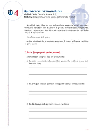 OficinadeFormaçãodeProfessores•TP4•Unidade2
115
44 Operações com números naturais
AtiAtiAtiAtiAtividade:vidade:vidade:vidade:vidade: Sessão Presencial Semanal (2 h)
Na Unidade 1 você lidou com a noção de medir e o conceito de medida. Agora, está
terminando o estudo do texto da Unidade 2, que trata da medida de duas importantes
grandezas: comprimento e área. Elas estão presentes em nosso dia-a-dia e em vários
campos do conhecimento.
Esta oficina consta de 3 partes.
As duas primeiras serão desenvolvidas em grupos de quatro professores, e a última
no grande grupo.
1ª P1ª P1ª P1ª P1ª Pararararartetetetete (em g(em g(em g(em g(em grrrrrupo de quaupo de quaupo de quaupo de quaupo de quatrtrtrtrtro pessoas)o pessoas)o pessoas)o pessoas)o pessoas)
Juntamente com seu grupo faça um levantamento:
a) das idéias e conceitos tratados na unidade que você leu na última semana (Uni-
dade 2 do TP-4);
_______________________________________________________________
_______________________________________________________________
_______________________________________________________________
_______________________________________________________________
b) dos principais objetivos que vocês conseguiram alcançar com essa leitura;
_______________________________________________________________
_______________________________________________________________
_______________________________________________________________
_______________________________________________________________
c) das dúvidas que ainda permanecem após essa leitura.
_______________________________________________________________
_______________________________________________________________
_______________________________________________________________
_______________________________________________________________
Unidade 2:Unidade 2:Unidade 2:Unidade 2:Unidade 2: Comprimento, área e o Sistema de Numeração Decimal
 