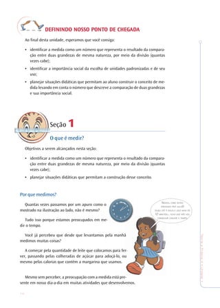 10
TeoriaePrática4•Undade1
DEFININDO NOSSO PODEFININDO NOSSO PODEFININDO NOSSO PODEFININDO NOSSO PODEFININDO NOSSO PONTNTNTNTNTO DE CHEGO DE CHEGO DE CHEGO DE CHEGO DE CHEGADADADADADAAAAA
Ao final desta unidade, esperamos que você consiga:
• identificar a medida como um número que representa o resultado da compara-
ção entre duas grandezas de mesma natureza, por meio da divisão (quantas
vezes cabe);
• identificar a importância social da escolha de unidades padronizadas e de seu
uso;
• planejar situações didáticas que permitam ao aluno construir o conceito de me-
dida levando em conta o número que descreve a comparação de duas grandezas
e sua importância social.
Seção 111111
O que é medir?
Objetivos a serem alcançados nesta seção:
• identificar a medida como um número que representa o resultado da compara-
ção entre duas grandezas de mesma natureza, por meio da divisão (quantas
vezes cabe);
• planejar situações didáticas que permitam a construção desse conceito.
Por que medimos?
Quantas vezes passamos por um apuro como o
mostrado na ilustração ao lado, não é mesmo?
Tudo isso porque estamos preocupados em me-
dir o tempo.
Você já percebeu que desde que levantamos pela manhã
medimos muitas coisas?
A começar pela quantidade de leite que colocamos para fer-
ver, passando pelas colheradas de açúcar para adoçá-lo, ou
mesmo pelas calorias que contém a margarina que usamos.
Mesmo sem perceber, a preocupação com a medida está pre-
sente em nosso dia-a-dia em muitas atividades que desenvolvemos.
NOSSA, COMO ESTOU
ATRASADA PRÁ AULA!!!
DAQUI ATÉ À ESCOLA LEVO MAIS DE
10 MINUTOS... ACHO QUE NÃO VOU
CONSEGUIR CHEGAR A TEMPO.
 