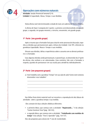 OficinadeFormaçãodeProfessores•TP4•Unidade3
119
44 Operações com números naturais
AtiAtiAtiAtiAtividade:vidade:vidade:vidade:vidade: Sessão Presencial Semanal (2 h)
Nesta oficina você está terminando o estudo de mais um caderno de Teoria e Prática.
A oficina de hoje é composta de 3 partes: a primeira será desenvolvida em grande
grupo; a segunda, em grupos menores; a terceira, novamente, em grande grupo.
1ª1ª1ª1ª1ª PPPPParararararte (em gte (em gte (em gte (em gte (em grande grande grande grande grande grrrrrupo)upo)upo)upo)upo)
Após o resumo que o formador fará para situá-lo neste processo de discussão, expo-
nha as dúvidas que permaneceram após a leitura da Unidade 3 do TP4, referente às
grandezas Capacidade, Massa e Tempo e suas medidas.
Discuta suas dúvidas, idéias e experiências sobre o assunto com os demais professo-
res e o formador.
Caso algumas dúvidas ainda permaneçam, é possível que, no desenrolar da 2ª parte
da oficina, elas venham a ser solucionadas. Caso contrário, fale com o formador a
respeito, quando ele permanecer em sua escola para atendê-los individualmente.
2ª2ª2ª2ª2ª PPPPParararararte (em pequenos gte (em pequenos gte (em pequenos gte (em pequenos gte (em pequenos grrrrrupos)upos)upos)upos)upos)
a) Você trabalha com a grandeza “tempo” em sua sala de aula? Como você costuma
desenvolver esse trabalho?
_______________________________________________________________
_______________________________________________________________
_______________________________________________________________
_______________________________________________________________
Nas folhas finais deste material você vai encontrar a reprodução de dois blocos de
atividades sobre a grandeza tempo e sua medida.
Eles constam de duas coleções didáticas diferentes:
• o primeiro bloco, que começa com a atividade: “Registrando...” é da coleção:
“Contar Construir Viver”(pág. 140-143);
• o segundo bloco, que começa com a atividade: “Trabalhando com medidas de
tempo” é da coleção: “Viver e Aprender” (pág. 134-137).
Elas são propostas para alunos do 1º ano de escolaridade.
Unidade 3:Unidade 3:Unidade 3:Unidade 3:Unidade 3: Capacidade, Massa, Tempo e suas Medidas
 