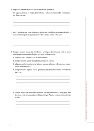 OficinadeFormaçãodeProfessores•TP4•Unidade3
120
b) Vá para o anexo e resolva lá todas as questões propostas.
Em seguida, discuta os modos de resolução e soluções encontradas com os cole-
gas do seu grupo.
_______________________________________________________________
_______________________________________________________________
_______________________________________________________________
_______________________________________________________________
c) Você considera que essas atividades levam em consideração as experiências e
conhecimentos prévios que os alunos têm sobre o tempo? Por quê?
_______________________________________________________________
_______________________________________________________________
_______________________________________________________________
d) Compare os dois blocos de atividades e verifique, identificando onde e como
ambos desenvolvem experiências nas quais o aluno possa:
1. construir uma seqüência de acontecimentos;
2. compreender e aplicar a noção de período de tempo;
3. adquirir conhecimento social sobre o tempo, referente a fenômenos impor-
tantes de sua cultura;
4. compreender o aspecto cíclico (periódico) de certos fenômenos importantes
para ele.
____________________________________________________________
____________________________________________________________
____________________________________________________________
____________________________________________________________
____________________________________________________________
e) Os dois blocos de atividades abordam, de alguma maneira, as relações não
decimais entre unidades de medida de tempo. Aponte em que momento isso
ocorre.
____________________________________________________________
____________________________________________________________
____________________________________________________________
____________________________________________________________
 