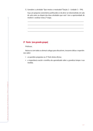 OficinadeFormaçãodeProfessores•TP4•Unidade3
121
f) Considere a atividade “Que mostra o mostrador?”(Seção 2 – Unidade 3 – TP4).
Faça um pequeno comentário justificando se ela deve ser desenvolvida em sala
de aula antes ou depois das duas atividades que você teve a oportunidade de
resolver e analisar nesta 2ª etapa.
_______________________________________________________________
_______________________________________________________________
_______________________________________________________________
_______________________________________________________________
3ª P3ª P3ª P3ª P3ª Parararararte (em gte (em gte (em gte (em gte (em grande grande grande grande grande grrrrrupo)upo)upo)upo)upo)
Professor,
Reúna-se com todos os demais colegas para discutirem, trocarem idéias e experiên-
cias sobre:
• as questões propostas na 2ª Parte desta oficina;
• a importância social e científica do aprendizado sobre a grandeza tempo e sua
medida.
 