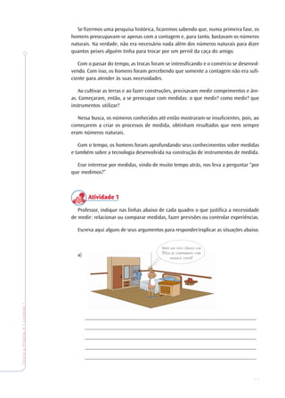 11
TeoriaePrática4•Undade1
Se fizermos uma pesquisa histórica, ficaremos sabendo que, numa primeira fase, os
homens preocupavam-se apenas com a contagem e, para tanto, bastavam os números
naturais. Na verdade, não era necessário nada além dos números naturais para dizer
quantos peixes alguém tinha para trocar por um pernil da caça do amigo.
Com o passar do tempo, as trocas foram se intensificando e o comércio se desenvol-
vendo. Com isso, os homens foram percebendo que somente a contagem não era sufi-
ciente para atender às suas necessidades.
Ao cultivar as terras e ao fazer construções, precisavam medir comprimentos e áre-
as. Começaram, então, a se preocupar com medidas: o que medir? como medir? que
instrumentos utilizar?
Nessa busca, os números conhecidos até então mostraram-se insuficientes, pois, ao
começarem a criar os processos de medida, obtinham resultados que nem sempre
eram números naturais.
Com o tempo, os homens foram aprofundando seus conhecimentos sobre medidas
e também sobre a tecnologia desenvolvida na construção de instrumentos de medida.
Esse interesse por medidas, vindo de muito tempo atrás, nos leva a perguntar “por
que medimos?”
Atividade 1Atividade 1Atividade 1Atividade 1Atividade 1
Professor, indique nas linhas abaixo de cada quadro o que justifica a necessidade
de medir: relacionar ou comparar medidas, fazer previsões ou controlar experiências.
Escreva aqui alguns de seus argumentos para responder/explicar as situações abaixo.
a)
_______________________________________________________________
_______________________________________________________________
_______________________________________________________________
_______________________________________________________________
_______________________________________________________________
SERÁ QUE ESTA CÔMODA COM
70CM DE COMPRIMENTO CABE
NAQUELE CANTO?
 
