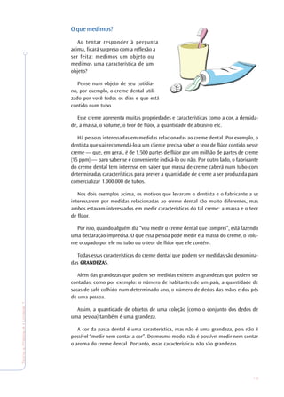 13
TeoriaePrática4•Undade1
O que medimos?
Ao tentar responder à pergunta
acima, ficará surpreso com a reflexão a
ser feita: medimos um objeto ou
medimos uma característica de um
objeto?
Pense num objeto de seu cotidia-
no, por exemplo, o creme dental utili-
zado por você todos os dias e que está
contido num tubo.
Esse creme apresenta muitas propriedades e características como a cor, a densida-
de, a massa, o volume, o teor de flúor, a quantidade de abrasivo etc.
Há pessoas interessadas em medidas relacionadas ao creme dental. Por exemplo, o
dentista que vai recomendá-lo a um cliente precisa saber o teor de flúor contido nesse
creme — que, em geral, é de 1.500 partes de flúor por um milhão de partes de creme
(15 ppm) — para saber se é conveniente indicá-lo ou não. Por outro lado, o fabricante
do creme dental tem interesse em saber que massa de creme caberá num tubo com
determinadas características para prever a quantidade de creme a ser produzida para
comercializar 1.000.000 de tubos.
Nos dois exemplos acima, os motivos que levaram o dentista e o fabricante a se
interessarem por medidas relacionadas ao creme dental são muito diferentes, mas
ambos estavam interessados em medir características do tal creme: a massa e o teor
de flúor.
Por isso, quando alguém diz “vou medir o creme dental que comprei”, está fazendo
uma declaração imprecisa. O que essa pessoa pode medir é a massa do creme, o volu-
me ocupado por ele no tubo ou o teor de flúor que ele contém.
Todas essas características do creme dental que podem ser medidas são denomina-
das GRANDEZAS.
Além das grandezas que podem ser medidas existem as grandezas que podem ser
contadas, como por exemplo: o número de habitantes de um país, a quantidade de
sacas de café colhido num determinado ano, o número de dedos das mãos e dos pés
de uma pessoa.
Assim, a quantidade de objetos de uma coleção (como o conjunto dos dedos de
uma pessoa) também é uma grandeza.
A cor da pasta dental é uma característica, mas não é uma grandeza, pois não é
possível “medir nem contar a cor”. Do mesmo modo, não é possível medir nem contar
o aroma do creme dental. Portanto, essas características não são grandezas.
 