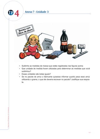 44
TeoriaePrática4•Anexos
151
Anexo 7 - Unidade 3
• Sublinhe as medidas de massa que estão registradas nas figuras acima
• Que unidade de medida foram utilizadas para determinar as medidas que você
sublinhou?
• Essas unidades são todas iguais?
• Se no pacote de arroz o fabricante quisesse informar quanto pesa esse arroz
utilizando o grama, o que ele deveria escrever no pacote? Justifique sua respos-
ta.
 