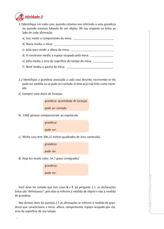 14
TeoriaePrática4•Undade1
Atividade 2Atividade 2Atividade 2Atividade 2Atividade 2
2.1Identifique em cada caso, quando estamos nos referindo a uma grandeza
ou quando estamos falando de um objeto. Dê sua resposta na linha ao
lado de cada afirmação.
a) Vou medir o comprimento da mesa. __________________________
b) Maria mediu a mesa. ______________________________________
c) João quer medir a altura da mesa. ___________________________
d) O construtor mediu o espaço ocupado pela mesa. _______________
e) Júlia mediu a área da superfície do tampo da mesa. _____________
f) Benê mediu a gaveta da mesa. ______________________________
2.2 Identifique a grandeza associada a cada caso descrito, escrevendo se ela
pode ser medida ou se pode ser contada. O item a já está feito como exem-
plo.
a) Comprei uma dúzia de laranjas.
grandeza: quantidade de laranjas
pode ser contada
b) 3.000 pessoas compareceram ao espetáculo.
grandeza:
pode ser:
c) Minha casa tem 300,32 metros quadrados de área construída.
grandeza:
pode ser:
d) Hoje fez muito calor: 34,7 graus centígrados!
grandeza:
pode ser:
Você deve ter notado que nos casos b e f, da pergunta 2.1, as declarações
feitas são “defeituosas”, pois elas se referem à medida de objeto e não à medida
de grandeza.
Nos demais itens da questão 2.1 as afirmações se referem à medida de gran-
dezas que caracterizam a mesa: altura, comprimento, espaço ocupado por ela,
área da superfície de seu tampo.
 