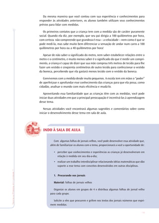 15
TeoriaePrática4•Undade1
Da mesma maneira que você contou com sua experiência e conhecimentos para
responder às atividades anteriores, os alunos também utilizam seus conhecimentos
prévios para lidar com medidas.
Os primeiros contatos que a criança tem com a medida são de caráter puramente
social. Quando ela diz, por exemplo, que seu pai dirigia a 100 quilômetros por hora,
com certeza não compreende que grandeza é essa – a velocidade – nem como é que se
pode medi-la, mas sabe muito bem diferenciar a sensação de andar num carro a 100
quilômetros por hora ou a 40 quilômetros por hora!
Apesar de não saber o significado do metro, nem saber estabelecer relações entre o
metro e o centímetro, e muito menos saber é o significado do que é medir um compri-
mento, a criança é capaz de dizer que sua mãe comprou três metros de tecido para lhe
fazer um vestido e cinqüenta centímetros de outro tecido para confeccionar o vestido
da boneca, percebendo que ela gastará menos tecido com o vestido da boneca.
Convivemos com a medida desde muito pequenos. A escola tem em mãos o “poder”
de aperfeiçoar e aprofundar esse conhecimento das crianças para que ela possa, como
cidadão, analisar o mundo com mais eficiência e mudá-lo.
Aproveitando essa familiaridade que as crianças têm com as medidas, você pode
iniciar duas atividades em que a principal preocupação é incentivá-las à aprendizagem
desse tema.
Nessas atividades você encontrará algumas sugestões e comentários sobre como
iniciar o desenvolvimento desse tema em sala de aula.
Com algumas folhas de jornais velhos, você pode desenvolver essa atividade que,
além de familiarizar os alunos com o tema, proporcionará a você a oportunidade de:
• perceber que conhecimentos e experiências as crianças já desenvolveram em
relação à medida em seu dia-a-dia;
• realizar um trabalho interdisciplinar relacionando idéias matemáticas que dão
suporte a esse tema com conceitos desenvolvidos em outras disciplinas.
1. Procurando nos jornais
Material: folhas de jornais velhos
Organize os alunos em grupos de 4 e distribua algumas folhas de jornal velho
para cada grupo.
Solicite a eles que procurem e grifem nos textos dos jornais números que expri-
mem medidas.
INDO À SALA DE AULA
 