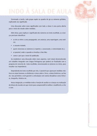 16
TeoriaePrática4•Undade1
Terminada a tarefa, cada grupo expõe no quadro de giz os números grifados,
explicando seu significado.
Uma discussão sobre esses significados com toda a classe é uma porta aberta
para o início do estudo sobre medidas.
Além disso, para explicar o significado dos números no texto escolhido, as crian-
ças precisam identificar:
• se ele se refere a uma propaganda, um anúncio, uma reportagem, uma notí-
cia;
• o assunto tratado;
• quem menciona os números (o repórter, o anunciante, o entrevistado etc.);
• se possível, onde e quando se localiza o fato lido;
• como e por que o texto foi publicado.
Ao estabelecer uma discussão sobre esses aspectos, você estará desenvolvendo
um trabalho integrado com Língua Portuguesa que poderá ser finalizado com a
proposta de reescrita do texto escolhido, mencionando os números no início, para
ressaltar sua importância.
Dependendo do texto escolhido por eles, é possível que apareçam medidas rela-
tivas ao corpo humano, as distâncias e áreas sobre a Terra, a datas históricas, ao lixo
etc. Isso permitirá a você garantir a articulação com outras disciplinas como Ciênci-
as, Geografia, História etc.
Nessa integração, as medidas terão a função de auxiliar as crianças na realização
da leitura do mundo em que vivem para compreendê-lo melhor e modificá-lo, se for
o caso.
INDO À SALINDO À SALA DE AA DE AULULAA
 